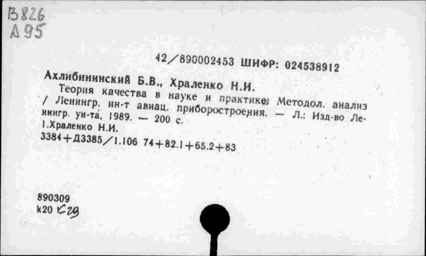 ﻿15 Ш
Д95'
42/890002453 ШИФР: 024538912
Ахлибининский Б.В., Храленко Н.И.
Теория качества в науке и практике, Методол. анализ / Ленингр. ин-т авиац. приборостроения. — Л.: Изд-во Ле-нингр. ун-та, 1989. — 200 с.
I.Храленко Н.И.
3384+Д3385/1.106 74 + 82.1+65.2-1-83
890309 к20